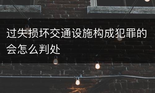 过失损坏交通设施构成犯罪的会怎么判处