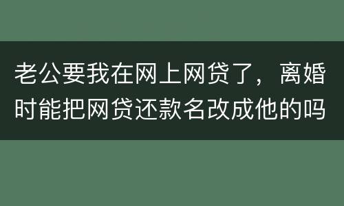 老公要我在网上网贷了,离婚时能把网贷还款名改成他的吗
