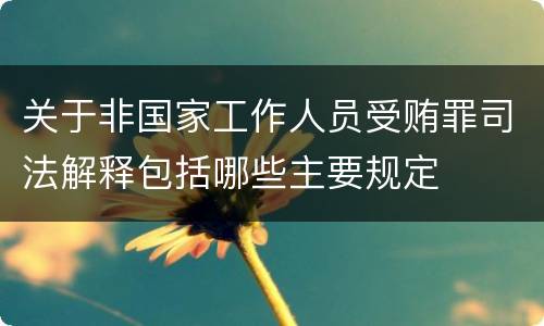 关于非国家工作人员受贿罪司法解释包括哪些主要规定