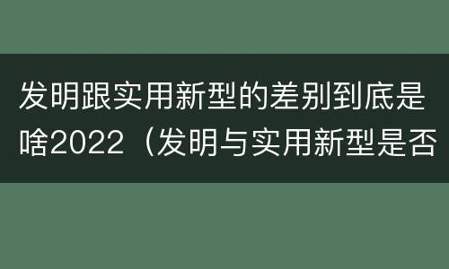 发明跟实用新型的差别到底是啥2022（发明与实用新型是否具有实用性）