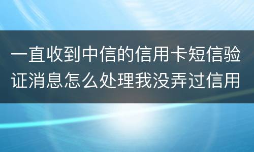 一直收到中信的信用卡短信验证消息怎么处理我没弄过信用卡
