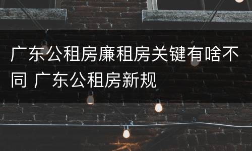 广东公租房廉租房关键有啥不同 广东公租房新规