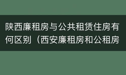 陕西廉租房与公共租赁住房有何区别（西安廉租房和公租房）