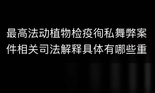 最高法动植物检疫徇私舞弊案件相关司法解释具体有哪些重要内容