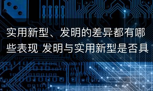 实用新型、发明的差异都有哪些表现 发明与实用新型是否具有实用性
