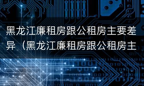 黑龙江廉租房跟公租房主要差异（黑龙江廉租房跟公租房主要差异在哪）