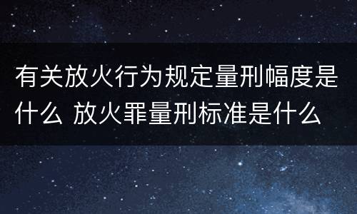 有关放火行为规定量刑幅度是什么 放火罪量刑标准是什么