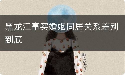 黑龙江事实婚姻同居关系差别到底