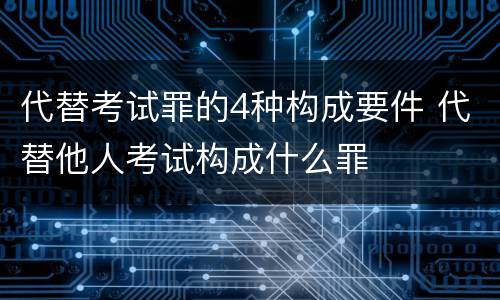 代替考试罪的4种构成要件 代替他人考试构成什么罪