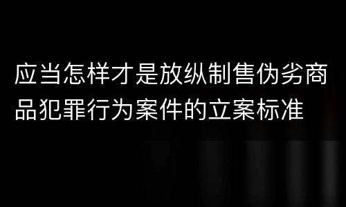 应当怎样才是放纵制售伪劣商品犯罪行为案件的立案标准
