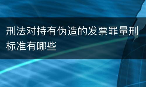 刑法对持有伪造的发票罪量刑标准有哪些