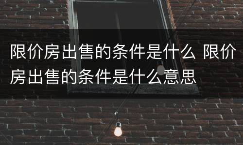 限价房出售的条件是什么 限价房出售的条件是什么意思