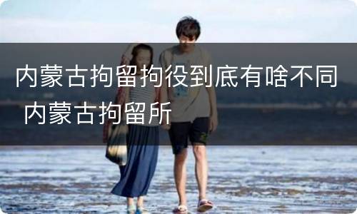 内蒙古拘留拘役到底有啥不同 内蒙古拘留所