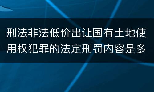 刑法非法低价出让国有土地使用权犯罪的法定刑罚内容是多少