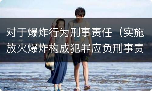 对于爆炸行为刑事责任（实施放火爆炸构成犯罪应负刑事责任）
