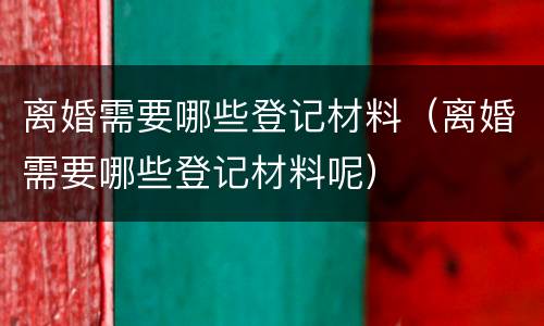 离婚需要哪些登记材料（离婚需要哪些登记材料呢）