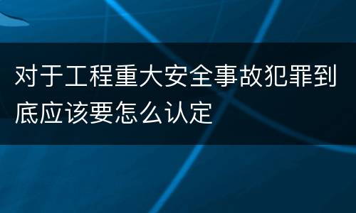 对于工程重大安全事故犯罪到底应该要怎么认定