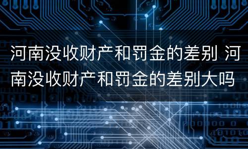 河南没收财产和罚金的差别 河南没收财产和罚金的差别大吗