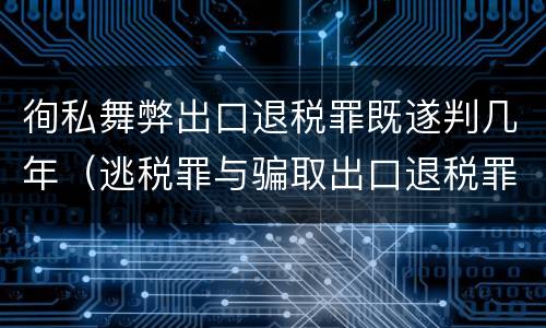 徇私舞弊出口退税罪既遂判几年（逃税罪与骗取出口退税罪的并罚的原因）
