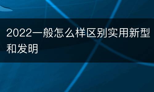 2022一般怎么样区别实用新型和发明