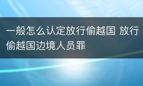 一般怎么认定放行偷越国 放行偷越国边境人员罪