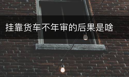 挂靠货车不年审的后果是啥