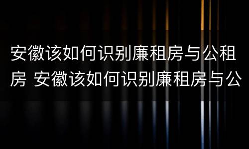 安徽该如何识别廉租房与公租房 安徽该如何识别廉租房与公租房的关系