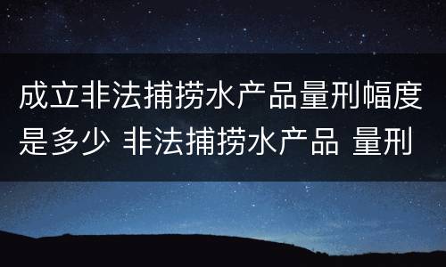 成立非法捕捞水产品量刑幅度是多少 非法捕捞水产品 量刑