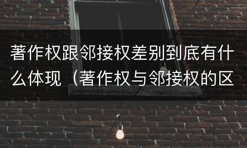 著作权跟邻接权差别到底有什么体现（著作权与邻接权的区别有哪些）