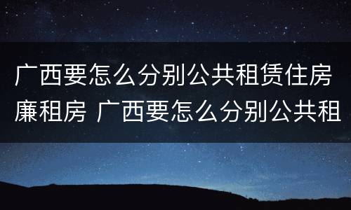 广西要怎么分别公共租赁住房廉租房 广西要怎么分别公共租赁住房廉租房呢