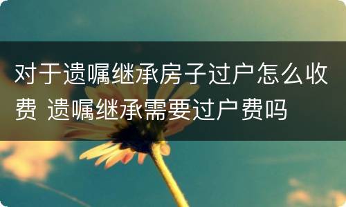 对于遗嘱继承房子过户怎么收费 遗嘱继承需要过户费吗