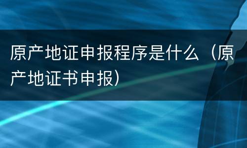 原产地证申报程序是什么（原产地证书申报）
