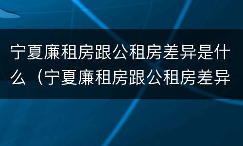 宁夏廉租房跟公租房差异是什么（宁夏廉租房跟公租房差异是什么样的）