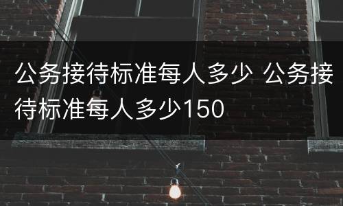 公务接待标准每人多少 公务接待标准每人多少150