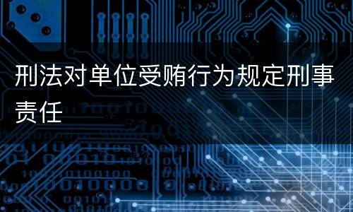 刑法对单位受贿行为规定刑事责任