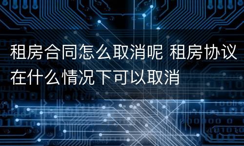 租房合同怎么取消呢 租房协议在什么情况下可以取消