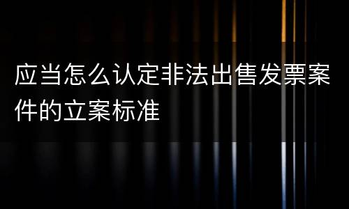 应当怎么认定非法出售发票案件的立案标准