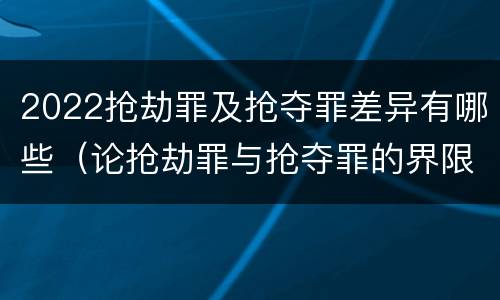 2022抢劫罪及抢夺罪差异有哪些（论抢劫罪与抢夺罪的界限）