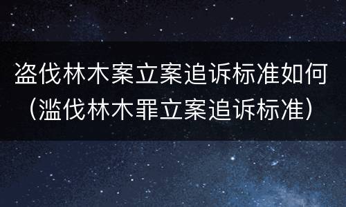 盗伐林木案立案追诉标准如何（滥伐林木罪立案追诉标准）