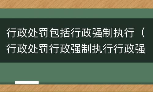 行政处罚包括行政强制执行（行政处罚行政强制执行行政强制措施）