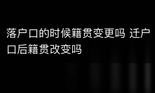 落户口的时候籍贯变更吗 迁户口后籍贯改变吗