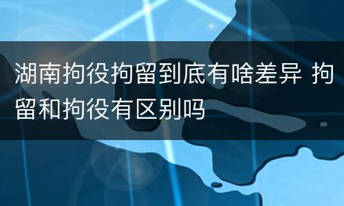 湖南拘役拘留到底有啥差异 拘留和拘役有区别吗