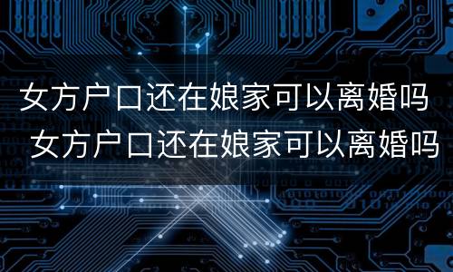 女方户口还在娘家可以离婚吗 女方户口还在娘家可以离婚吗离婚没有付口本可以离