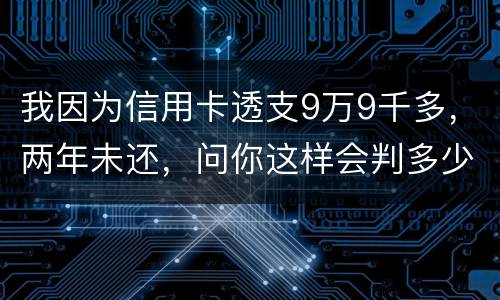 我因为信用卡透支9万9千多，两年未还，问你这样会判多少年