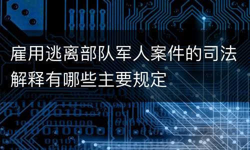 雇用逃离部队军人案件的司法解释有哪些主要规定