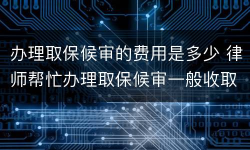办理取保候审的费用是多少 律师帮忙办理取保候审一般收取多少费用