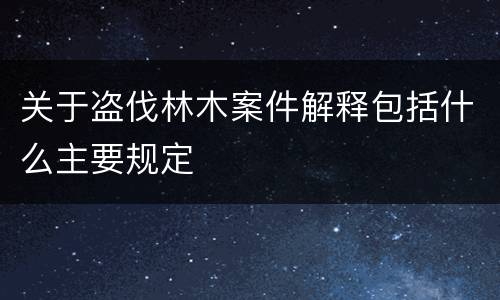 关于盗伐林木案件解释包括什么主要规定