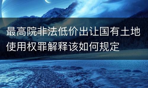 最高院非法低价出让国有土地使用权罪解释该如何规定