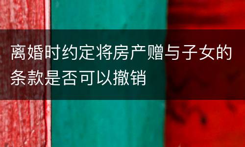 离婚时约定将房产赠与子女的条款是否可以撤销