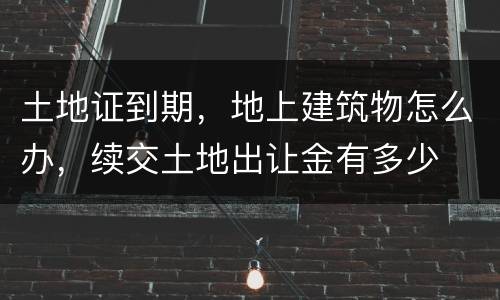 土地证到期，地上建筑物怎么办，续交土地出让金有多少